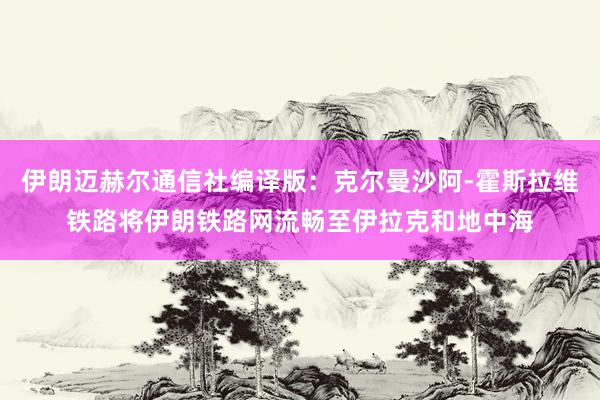 伊朗迈赫尔通信社编译版：克尔曼沙阿-霍斯拉维铁路将伊朗铁路网流畅至伊拉克和地中海